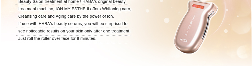 Beauty Salon treatment at home ! HABA’s original beauty treatment machine, ION MY ESTHE Ⅱoffers Whitening care, Cleansing care and Aging care by the power of ion. 
If use with HABA’s beauty serums, you will be surprised to see noticeable results on your skin only after one treatment. Just roll the roller over face for 8 minutes.