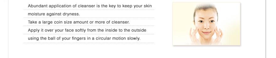 Abundant application of cleanser is the key to keep your skin moisture against dryness.
Take a large coin size amount or more of cleanser.Apply it over your face softly from the inside to the outside using the ball of your fingers in a circular motion
slowly.
