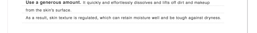Use a generous amount. It quickly and effortlessly dissolves and lifts off dirt and makeup from the skin’s surface.As a result, skin texture is regulated, which can retain moisture well and be tough against dryness.