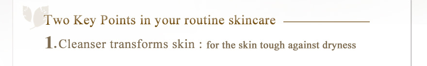 Two Key Points in your routine skincare 1.Cleanser transforms skin ---for the skin tough against dryness