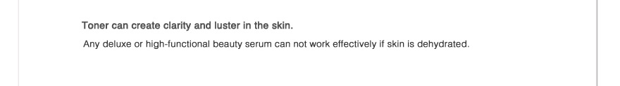 Toner can create clarity and luster in the skin.
Any deluxe or high-functional beauty serum can not work effectively if skin is dehydrated.